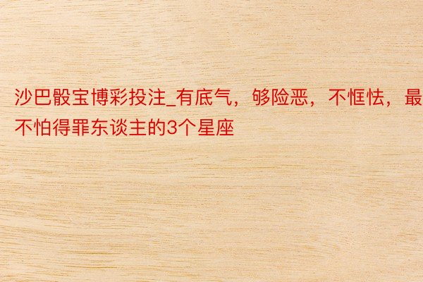 沙巴骰宝博彩投注_有底气，够险恶，不恇怯，最不怕得罪东谈主的3个星座