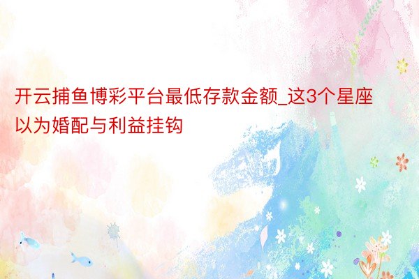 开云捕鱼博彩平台最低存款金额_这3个星座以为婚配与利益挂钩