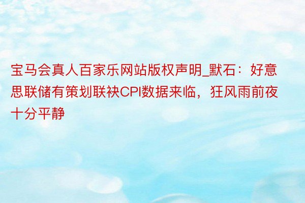 宝马会真人百家乐网站版权声明_默石：好意思联储有策划联袂CPI数据来临，狂风雨前夜十分平静