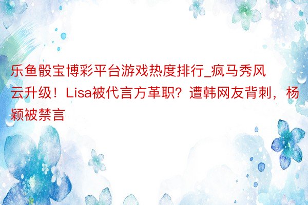乐鱼骰宝博彩平台游戏热度排行_疯马秀风云升级！Lisa被代言方革职？遭韩网友背刺，杨颖被禁言