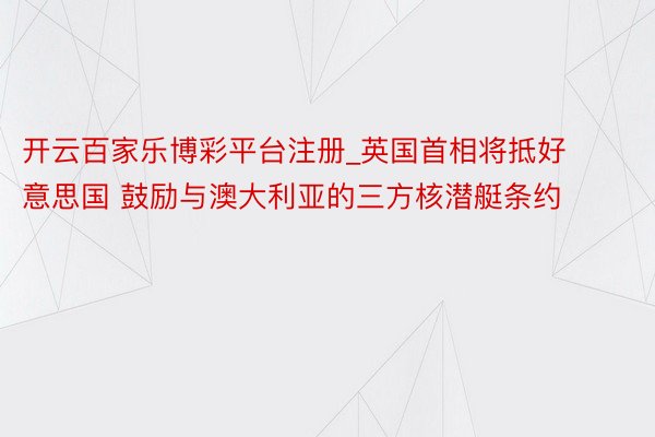 开云百家乐博彩平台注册_英国首相将抵好意思国 鼓励与澳大利亚的三方核潜艇条约