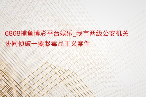 6868捕鱼博彩平台娱乐_我市两级公安机关协同侦破一要紧毒品主义案件