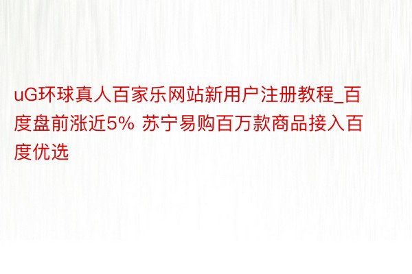 uG环球真人百家乐网站新用户注册教程_百度盘前涨近5% 苏宁易购百万款商品接入百度优选