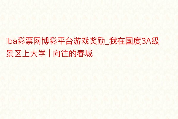 iba彩票网博彩平台游戏奖励_我在国度3A级景区上大学 | 向往的春城